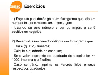 Exercícios

1) Faça um pseudocódigo e um fluxograma que leia um
número inteiro e mostre uma mensagem
indicando se este número é par ou ímpar, e se é
positivo ou negativo.

2) Desenvolva um pseudocódigo e um fluxograma que:
 Leia 4 (quatro) números;
 Calcule o quadrado de cada um;
 Se o valor resultante do quadrado do terceiro for >=
1000, imprima-o e finalize;
 Caso contrário, imprima os valores lidos e seus
respectivos quadrados.
 