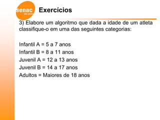Exercícios
3) Elabore um algoritmo que dada a idade de um atleta
classifique-o em uma das seguintes categorias:

Infantil A = 5 a 7 anos
Infantil B = 8 a 11 anos
Juvenil A = 12 a 13 anos
Juvenil B = 14 a 17 anos
Adultos = Maiores de 18 anos
 