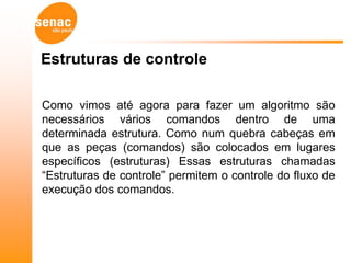 Estruturas de controle

Como vimos até agora para fazer um algoritmo são
necessários vários comandos dentro de uma
determinada estrutura. Como num quebra cabeças em
que as peças (comandos) são colocados em lugares
específicos (estruturas) Essas estruturas chamadas
“Estruturas de controle” permitem o controle do fluxo de
execução dos comandos.
 