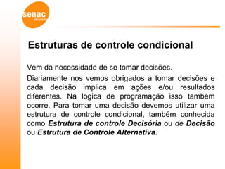 Estruturas de controle condicional

Vem da necessidade de se tomar decisões.
Diariamente nos vemos obrigados a tomar decisões e
cada decisão implica em ações e/ou resultados
diferentes. Na logica de programação isso também
ocorre. Para tomar uma decisão devemos utilizar uma
estrutura de controle condicional, também conhecida
como Estrutura de controle Decisória ou de Decisão
ou Estrutura de Controle Alternativa.
 