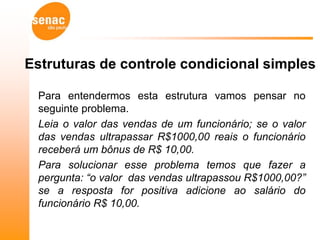 Estruturas de controle condicional simples

 Para entendermos esta estrutura vamos pensar no
 seguinte problema.
 Leia o valor das vendas de um funcionário; se o valor
 das vendas ultrapassar R$1000,00 reais o funcionário
 receberá um bônus de R$ 10,00.
 Para solucionar esse problema temos que fazer a
 pergunta: “o valor das vendas ultrapassou R$1000,00?”
 se a resposta for positiva adicione ao salário do
 funcionário R$ 10,00.
 