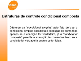 Estruturas de controle condicional composta


    Difere-se da “condicional simples” pelo fato de que a
    condicional simples possibilita a execução de comandos
    apenas se a condição for verdadeira, já a “condicional
    composta” permite a execução te comandos tanto se a
    condição for verdadeira quanto se for falsa.
 