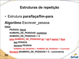 Estruturas de repetição

• Estrutura para/faça/fim-para
Algoritmo Escrever_pessoa
Início
     PESSOA: literal
     NUMERO_DE_PESSOAS: numérico
     NUMERO_DE_PESSOAS <- 0
     para NUMERO_DE_PESSOAS de 1 até 5 passo 1 faça
         leia PESSOA
         escreva PESSOA
         NUMERO_DE_PESSOAS <- NUMERO_DE_PESSOAS + 1 {controle}
      fim-para {NUMERO_DE_PESSOAS = 5 - comentário}
fim
 