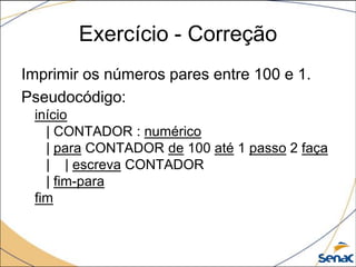 Exercício - Correção
Imprimir os números pares entre 100 e 1.
Pseudocódigo:
 início
   | CONTADOR : numérico
   | para CONTADOR de 100 até 1 passo 2 faça
   | | escreva CONTADOR
   | fim-para
 fim
 