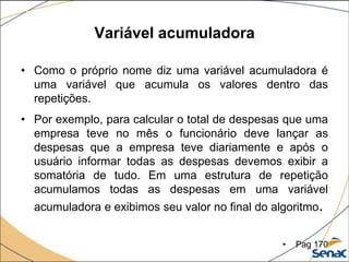 Variável acumuladora

• Como o próprio nome diz uma variável acumuladora é
  uma variável que acumula os valores dentro das
  repetições.
• Por exemplo, para calcular o total de despesas que uma
  empresa teve no mês o funcionário deve lançar as
  despesas que a empresa teve diariamente e após o
  usuário informar todas as despesas devemos exibir a
  somatória de tudo. Em uma estrutura de repetição
  acumulamos todas as despesas em uma variável
  acumuladora e exibimos seu valor no final do algoritmo.


                                                 •   Pag 170
 