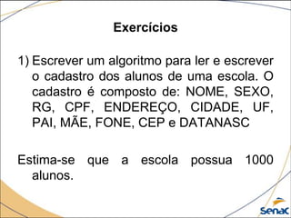 Exercícios

1) Escrever um algoritmo para ler e escrever
   o cadastro dos alunos de uma escola. O
   cadastro é composto de: NOME, SEXO,
   RG, CPF, ENDEREÇO, CIDADE, UF,
   PAI, MÃE, FONE, CEP e DATANASC

Estima-se que a escola possua 1000
  alunos.
 