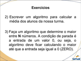 Exercícios

2) Escrever um algoritmo para calcular a
   média dos alunos da nossa turma.

3) Faça um algoritmo que determine o maior
   entre N números. A condição de parada é
   a entrada de um valor 0, ou seja, o
   algoritmo deve ficar calculando o maior
   até que a entrada seja igual a 0 (ZERO).
 