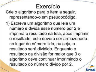 Exercício
Crie o algoritmo para o item a seguir,
  representando-o em pseudocódigo.
1) Escreva um algoritmo que leia um
  número e divida esse número por 2 e
  imprima o resultado na tela, após imprimir
  o resultado, este deverá ser armazenado
  no lugar do número lido, ou seja, o
  resultado será dividido. Enquanto o
  resultado da divisão for maior que 0 o
  algoritmo deve continuar imprimindo o
  resultado do número divido por 2.
 