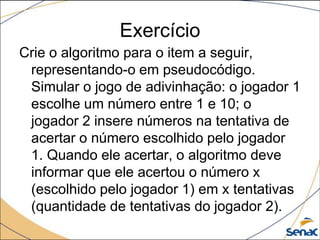 Exercício
Crie o algoritmo para o item a seguir,
 representando-o em pseudocódigo.
 Simular o jogo de adivinhação: o jogador 1
 escolhe um número entre 1 e 10; o
 jogador 2 insere números na tentativa de
 acertar o número escolhido pelo jogador
 1. Quando ele acertar, o algoritmo deve
 informar que ele acertou o número x
 (escolhido pelo jogador 1) em x tentativas
 (quantidade de tentativas do jogador 2).
 