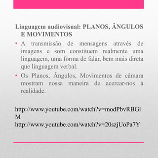 Linguagem audiovisual: PLANOS, ÂNGULOS
  E MOVIMENTOS
• A transmissão de mensagens através de
  imagens e som constituem realmente uma
  linguagem, uma forma de falar, bem mais direta
  que linguagem verbal.
• Os Planos, Ângulos, Movimentos de câmara
  mostram nossa maneira de acercar-nos à
  realidade.

http://www.youtube.com/watch?v=modPbvRBGl
M
http://www.youtube.com/watch?v=20szjUoPa7Y
 