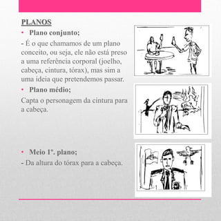 PLANOS
• Plano conjunto;
- É o que chamamos de um plano
conceito, ou seja, ele não está preso
a uma referência corporal (joelho,
cabeça, cintura, tórax), mas sim a
uma ideia que pretendemos passar.
• Plano médio;
Capta o personagem da cintura para
a cabeça.




• Meio 1º. plano;
- Da altura do tórax para a cabeça.
 