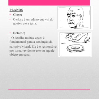 PLANOS
• Close;
- O close é um plano que vai do
  queixo até a testa.

• Detalhe;
- O detalhe muitas vezes é
fundamental para a condução da
narrativa visual. Ele é o responsável
por tornar evidente este ou aquele
objeto em cena.
 