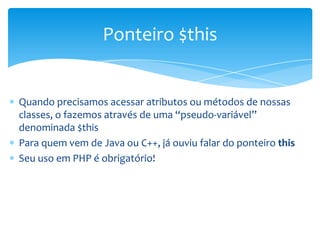 Ponteiro $this


Quando precisamos acessar atributos ou métodos de nossas
classes, o fazemos através de uma “pseudo-variável”
denominada $this
Para quem vem de Java ou C++, já ouviu falar do ponteiro this
Seu uso em PHP é obrigatório!
 