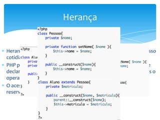 Herança


Herança permite que relações de similaridade que existe em nosso
cotidiano posssam ser representadas na orientação a objetos
PHP permite o uso de heranças de maneira similar ao Java, onde
declaramos uma classe pai, em seguida a classe filha e utilizamos o
operador extends para fazer a herança entre elas
O acesso a métodos da classe pai é feito através da palavra
reservada parent::
 