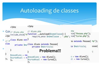 Autoloading de classes


Como dito anteriormente, em geral, criamos um arquivo .php
para cada classe. Qual o problema com isto?
PHP oferece uma forma de evitar a necessidade de múltiplos
includes em uma página, e o chama de Autoloading de classes
O autoloading é realizado através de uma função denominada
__autoload(nome_classe)  Problema!!!
 