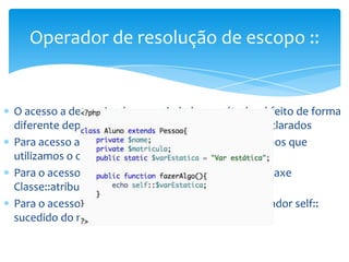 Operador de resolução de escopo ::


O acesso a determinadas propriedades e métodos é feito de forma
diferente dependendo de como eles tenham sido declarados
Para acesso a métodos declarados em classes pai vimos que
utilizamos o operador parent::
Para o acesso a atributos constantes utilizamos a sintaxe
Classe::atributo
Para o acesso a atributos estáticos utilizamso o operador self::
sucedido do nome da variável com $
 