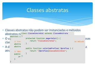 Classes abstratas


Classes abstratas não podem ser instanciadas e métodos
abstratos não possuem implementação
O uso de classes abstratas possibilita um “contrato” entre essas
classes e as classes que irão estendê-las
A declaração de classes abstratas e métodos abstratos é feita
através da palavra reservada abstract
 