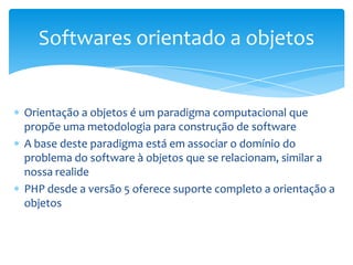 Softwares orientado a objetos


Orientação a objetos é um paradigma computacional que
propõe uma metodologia para construção de software
A base deste paradigma está em associar o domínio do
problema do software à objetos que se relacionam, similar a
nossa realide
PHP desde a versão 5 oferece suporte completo a orientação a
objetos
 