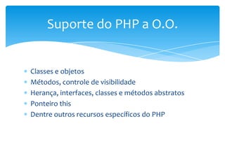 Suporte do PHP a O.O.


Classes e objetos
Métodos, controle de visibilidade
Herança, interfaces, classes e métodos abstratos
Ponteiro this
Dentre outros recursos específicos do PHP
 