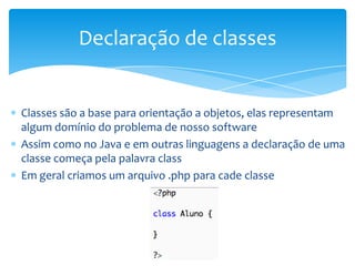 Declaração de classes


Classes são a base para orientação a objetos, elas representam
algum domínio do problema de nosso software
Assim como no Java e em outras linguagens a declaração de uma
classe começa pela palavra class
Em geral criamos um arquivo .php para cade classe
 