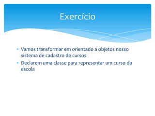 Exercício


Vamos transformar em orientado a objetos nosso
sistema de cadastro de cursos
Declarem uma classe para representar um curso da
escola
 