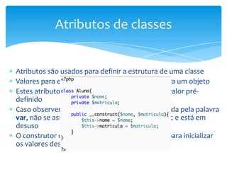 Atributos de classes


Atributos são usados para definir a estrutura de uma classe
Valores para estes atributos definem estados para um objeto
Estes atributos podem ser inicializados com um valor pré-
definido
Caso observem a declaração de variáveis precedida pela palavra
var, não se assustem equivale a declaração public e está em
desuso
O construtor da classe também pode ser usado para inicializar
os valores destes atributos
 