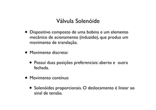 Válvula Solenóide
• Dispositivo composto de uma bobina e um elemento
  mecânico de acionamento (induzido), que produz um
  movimento de translação.

• Movimento discreto:
  • Possui duas posições preferenciais: aberto e   outra
    fechada.

• Movimento contínuo
  • Solenóides proporcionais. O deslocamento é linear ao
    sinal de tensão.
 