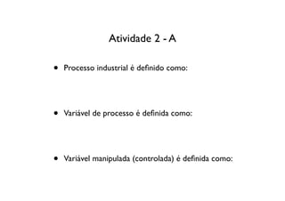 Atividade 2 - A

•   Processo industrial é deﬁnido como:




•   Variável de processo é deﬁnida como:




•   Variável manipulada (controlada) é deﬁnida como:
 