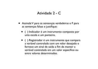 Atividade 2 - C

•   Assinale V para as sentenças verdadeiras e F para
    as sentenças falsas e justiﬁque:

    •   ( ) Indicador é um instrumento composto por
        uma escala e um ponteiro.

    •   ( ) Registrador é um instrumento que compara
        a variável controlada com um valor desejado e
        fornece um sinal de saída a ﬁm de manter a
        variável controlada em um valor especíﬁco ou
        entre valores determinados.
 