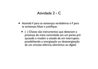 Atividade 2 - C

•   Assinale V para as sentenças verdadeiras e F para
    as sentenças falsas e justiﬁque:

    •   ( ) Chaves são instrumentos que detectam a
        presença do meio controlado em um ponto pré
        ajustado e mudam o estado de um interruptor,
        possibilitando a energização ou desenergização
        de um circuito elétrico, eletrônico ou digital.
 
