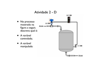Atividade 2 - D

•   No processo
    mostrado na
    ﬁgura a seguir,
    descreva qual é:

•   A variável
    controlada;

•   A variável
    manipulada:
 