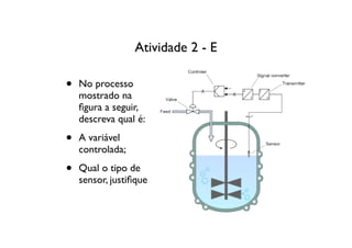 Atividade 2 - E

•   No processo
    mostrado na
    ﬁgura a seguir,
    descreva qual é:

•   A variável
    controlada;

•   Qual o tipo de
    sensor, justiﬁque
 