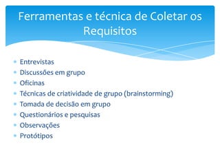 Ferramentas e técnica de Coletar os
           Requisitos

Entrevistas
Discussões em grupo
Oficinas
Técnicas de criatividade de grupo (brainstorming)
Tomada de decisão em grupo
Questionários e pesquisas
Observações
Protótipos
 