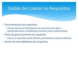 Saídas de Coletar os Requisitos


Documentação dos requisitos
  Iremos descrever inicialmente em um nível mais alto e
  aprofundaremos a medida que tivermos mais conhecimento
Plano de gerenciamento de requisitos
  Como os requisitos serão obtidos, priorizados e demais métricas
Matriz de rastreabilidade dos requisitos
 