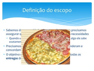 Definição do escopo


Sabemos das necessidades de nosso cliente, mas precisamos
assegurar que o que será entregue contém essas necessidades
  Quando um cliente contrata um serviço ou compra algo ele sabe
  exatamente o que esperar
Precisamos assegurar que todos no projeto entenderam e
concordam com o que será entregue
O objetivo da declaração do escopo é descrever todas as
entregas do projeto
 