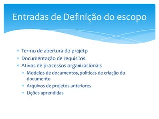 Entradas de Definição do escopo


  Termo de abertura do projetp
  Documentação de requisitos
  Ativos de processos organizacionais
    Modelos de documentos, políticas de criação do
    documento
    Arquivos de projetos anteriores
    Lições aprendidas
 