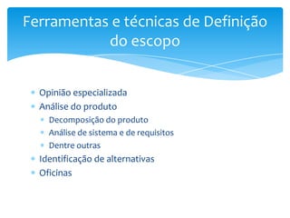 Ferramentas e técnicas de Definição
           do escopo


  Opinião especializada
  Análise do produto
    Decomposição do produto
    Análise de sistema e de requisitos
    Dentre outras
  Identificação de alternativas
  Oficinas
 