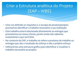Criar a Estrutura analítica do Projeto
             (EAP – WBS)


Uma vez definido os requisitos e o escopo do produto/projeto
precisamos identificar o trabalho necessário a sua realização
Este trabalho estará relacionado diretamente as entregas que
prometemos ao nosso cliente, porém ainda não sabemos
exatamente o que será feito
No contexto da EAP, o trabalho se refere a produtos de trabalho ou
entregas que são o resultado do esforço e não o próprio esforço
Utilizaremos uma estrutura gráfica para identificar e visualizar o
trabalho necessário ao projeto
 