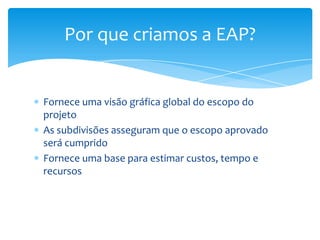 Por que criamos a EAP?


Fornece uma visão gráfica global do escopo do
projeto
As subdivisões asseguram que o escopo aprovado
será cumprido
Fornece uma base para estimar custos, tempo e
recursos
 