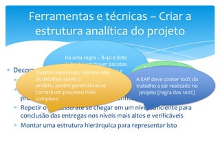 Ferramentas e técnicas – Criar a
      estrutura analítica do projeto

                     Há uma regra – 8:40 e 8:80
                     (não devem haver pacotes
Decomposição níveis, maiores 8 horas e             O Nível mais baixo
        Quanto mais menores que são                     da EAP é
        os detalhes maiores que 40 ou 80 horas) A EAPdenominado 100% do
                    sobre o do projeto
  Identificar as entregas                             deve conter
        projeto, porém gerenciá-los se          trabalho ade trabalho no
                                                   Pacote serrepresentam
                                                              realizado
  Dividir a entrega do projeto em partes menores que dos 100%)
        tornará um processo mais                 projeto (regra
  produtos, serviços ou resultados verificáveis
        complexo
  Repetir o processo até se chegar em um nível suficiente para
  conclusão das entregas nos níveis mais altos e verificáveis
  Montar uma estrutura hierárquica para representar isto
 
