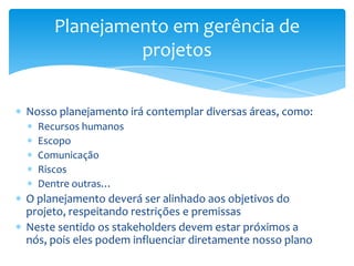 Planejamento em gerência de
              projetos


Nosso planejamento irá contemplar diversas áreas, como:
  Recursos humanos
  Escopo
  Comunicação
  Riscos
  Dentre outras…
O planejamento deverá ser alinhado aos objetivos do
projeto, respeitando restrições e premissas
Neste sentido os stakeholders devem estar próximos a
nós, pois eles podem influenciar diretamente nosso plano
 