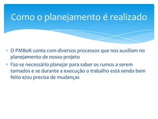 Como o planejamento é realizado


O PMBoK conta com diversos processos que nos auxiliam no
planejamento de nosso projeto
Faz-se necessário planejar para saber os rumos a serem
tomados e se durante a execução o trabalho está sendo bem
feito e/ou precisa de mudanças
 
