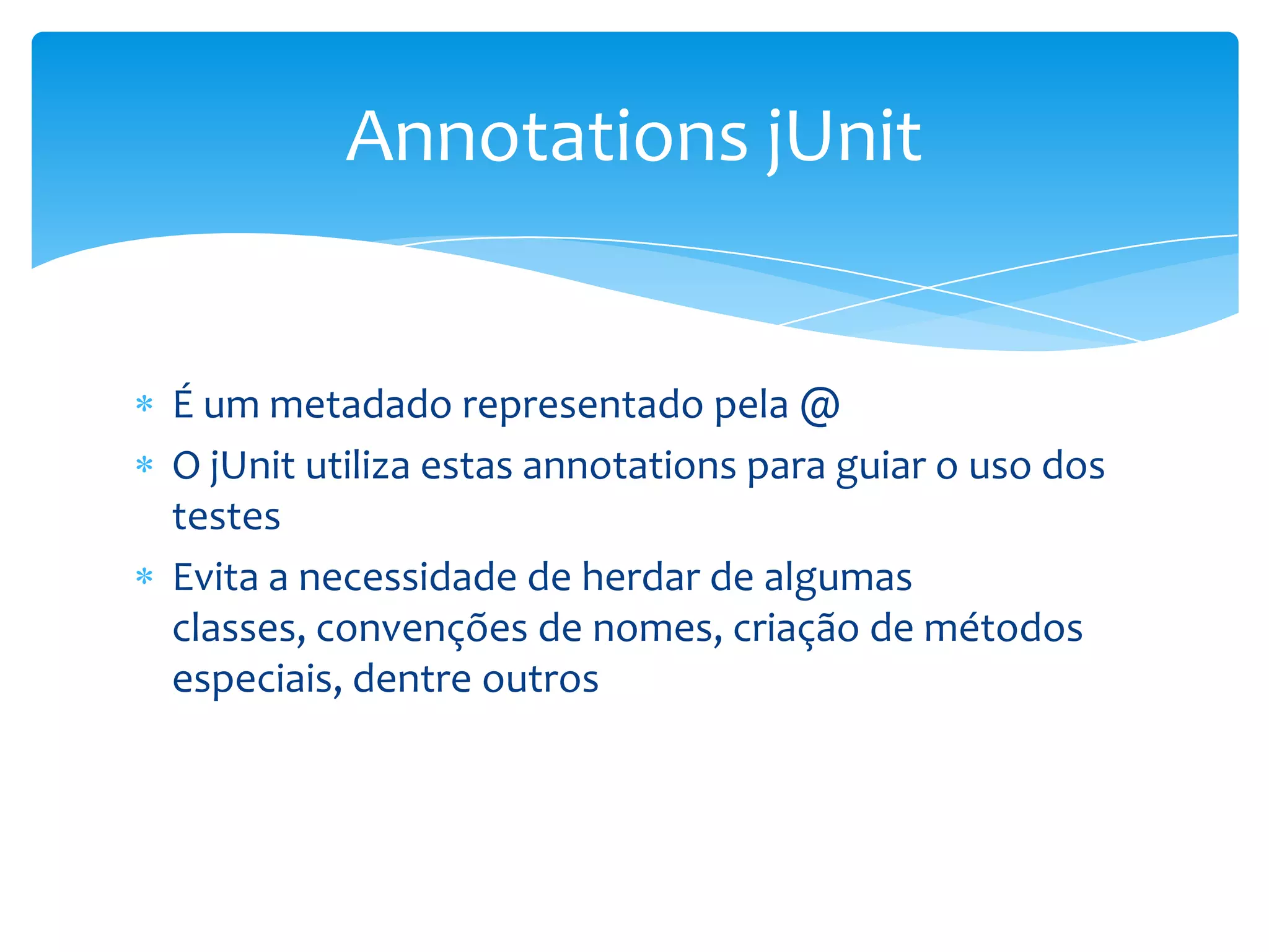 Annotations jUnit


É um metadado representado pela @
O jUnit utiliza estas annotations para guiar o uso dos
testes
Evita a necessidade de herdar de algumas
classes, convenções de nomes, criação de métodos
especiais, dentre outros
 