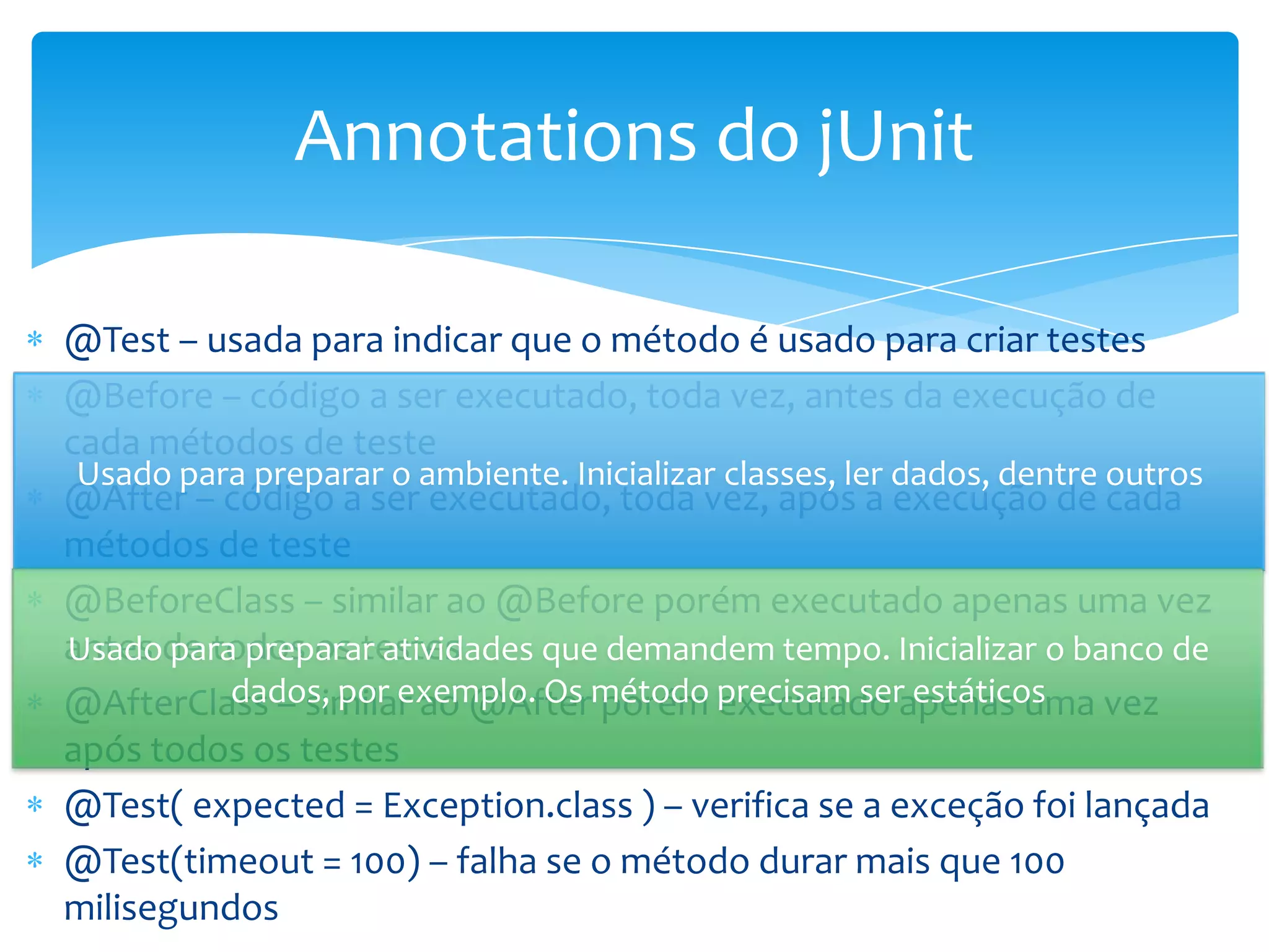 Annotations do jUnit

@Test – usada para indicar que o método é usado para criar testes
@Before – código a ser executado, toda vez, antes da execução de
cada métodos de teste
 Usado para preparar o ambiente. Inicializar classes, ler dados, dentre outros
@After – código a ser executado, toda vez, após a execução de cada
métodos de teste
@BeforeClass – similar ao @Before porém executado apenas uma vez
antes de todos os testes
Usado para preparar atividades que demandem tempo. Inicializar o banco de
@AfterClass – similar ao @Aftermétodo precisam serapenas uma vez
          dados, por exemplo. Os porém executado estáticos
após todos os testes
@Test( expected = Exception.class ) – verifica se a exceção foi lançada
@Test(timeout = 100) – falha se o método durar mais que 100
milisegundos
 
