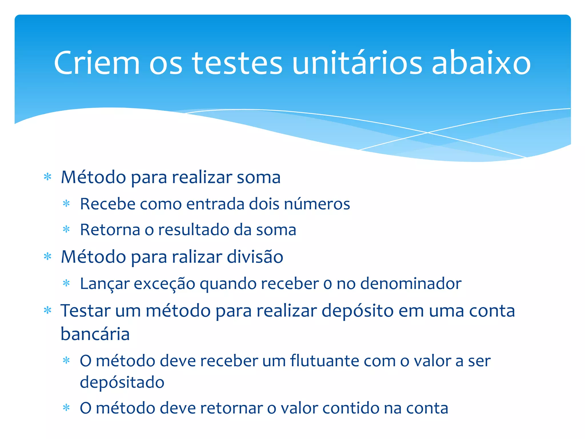 Criem os testes unitários abaixo


Método para realizar soma
  Recebe como entrada dois números
  Retorna o resultado da soma
Método para ralizar divisão
  Lançar exceção quando receber 0 no denominador
Testar um método para realizar depósito em uma conta
bancária
  O método deve receber um flutuante com o valor a ser
  depósitado
  O método deve retornar o valor contido na conta
 