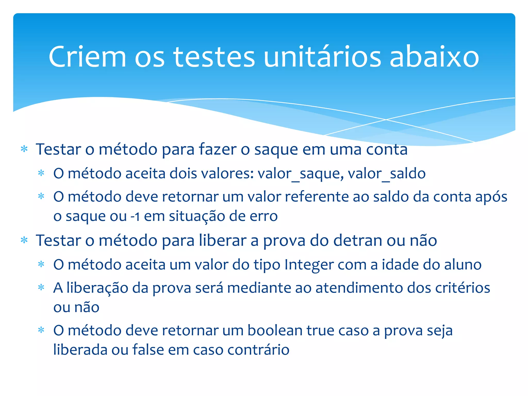 Criem os testes unitários abaixo

Testar o método para fazer o saque em uma conta
  O método aceita dois valores: valor_saque, valor_saldo
  O método deve retornar um valor referente ao saldo da conta após
  o saque ou -1 em situação de erro
Testar o método para liberar a prova do detran ou não
  O método aceita um valor do tipo Integer com a idade do aluno
  A liberação da prova será mediante ao atendimento dos critérios
  ou não
  O método deve retornar um boolean true caso a prova seja
  liberada ou false em caso contrário
 