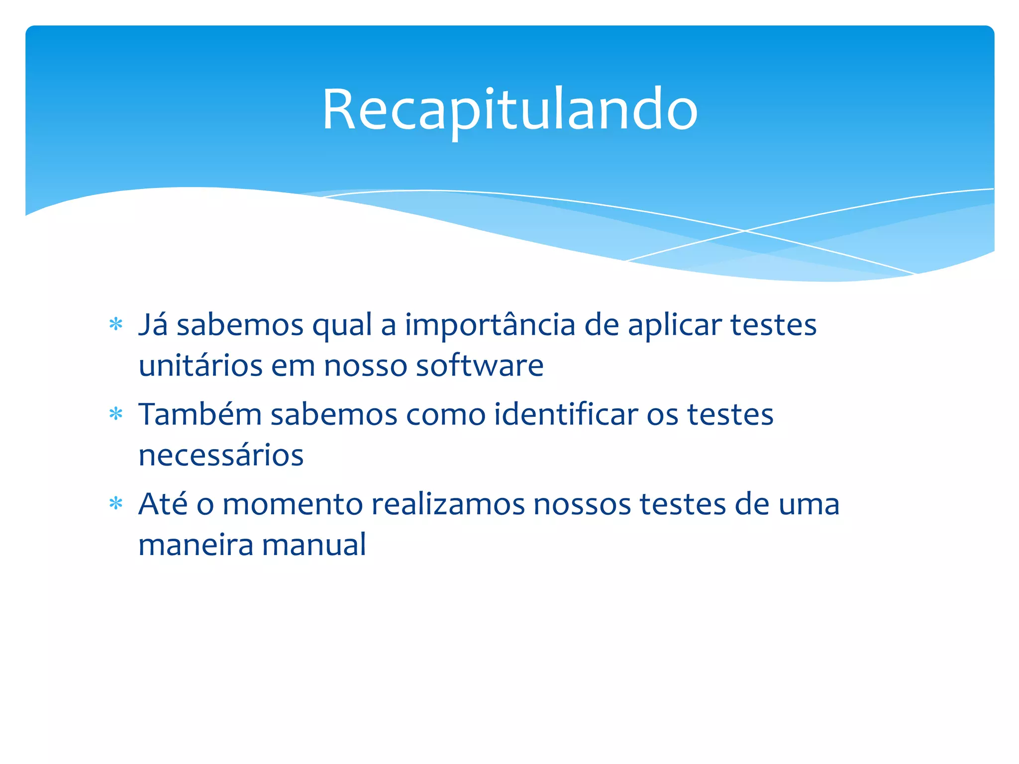 Recapitulando


Já sabemos qual a importância de aplicar testes
unitários em nosso software
Também sabemos como identificar os testes
necessários
Até o momento realizamos nossos testes de uma
maneira manual
 