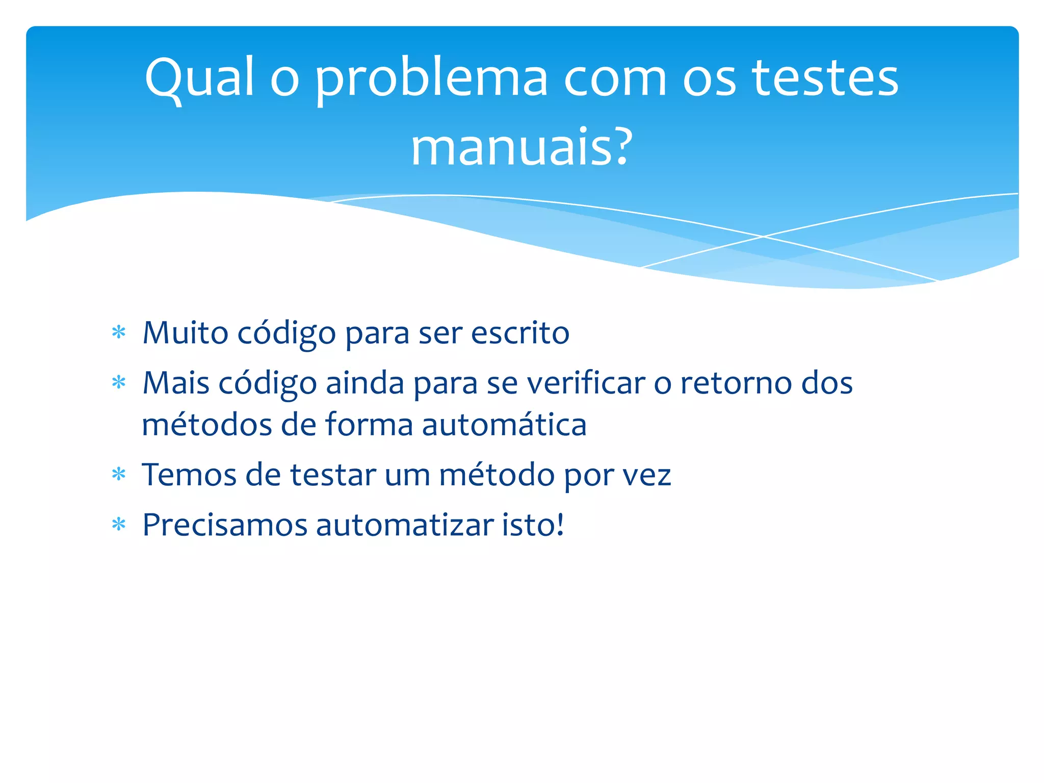 Qual o problema com os testes
          manuais?


Muito código para ser escrito
Mais código ainda para se verificar o retorno dos
métodos de forma automática
Temos de testar um método por vez
Precisamos automatizar isto!
 