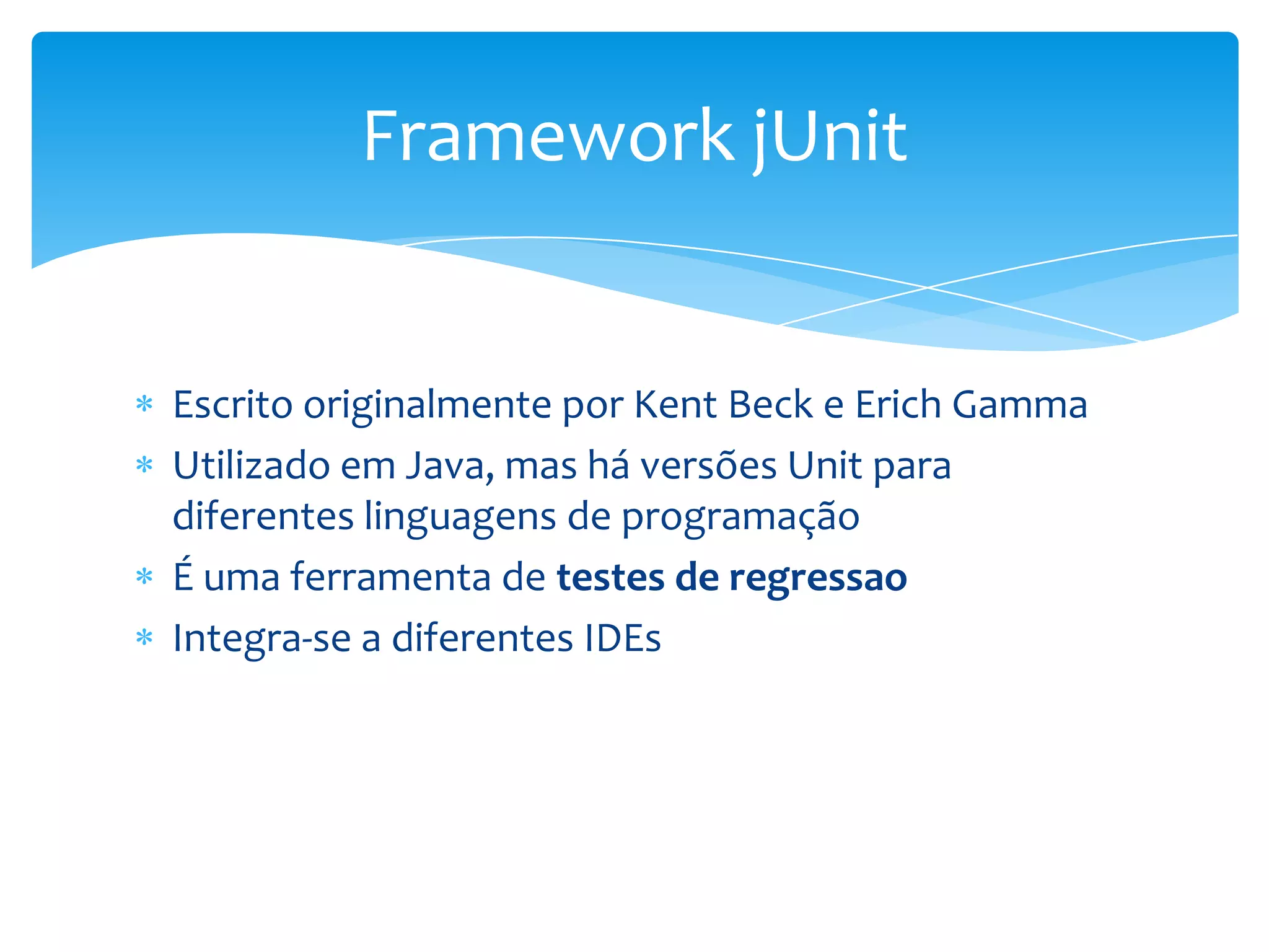 Framework jUnit


Escrito originalmente por Kent Beck e Erich Gamma
Utilizado em Java, mas há versões Unit para
diferentes linguagens de programação
É uma ferramenta de testes de regressao
Integra-se a diferentes IDEs
 