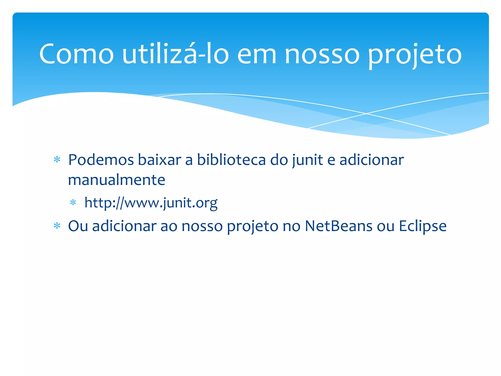 Como utilizá-lo em nosso projeto


  Podemos baixar a biblioteca do junit e adicionar
  manualmente
    http://www.junit.org
  Ou adicionar ao nosso projeto no NetBeans ou Eclipse
 